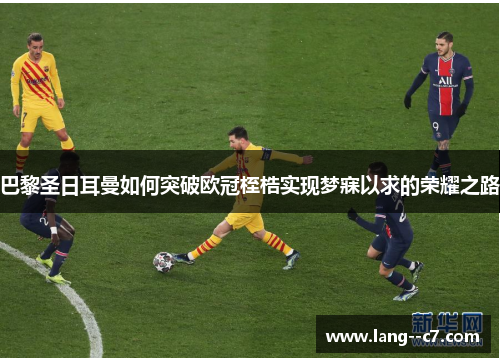 巴黎圣日耳曼如何突破欧冠桎梏实现梦寐以求的荣耀之路