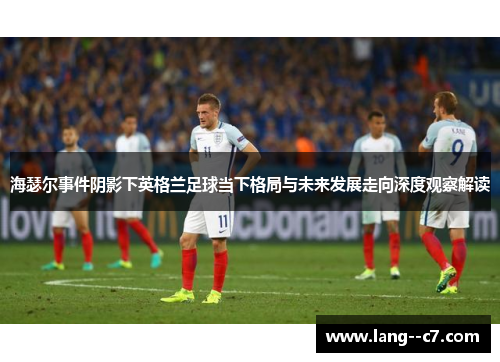 海瑟尔事件阴影下英格兰足球当下格局与未来发展走向深度观察解读 海瑟尔事件阴影下英格兰足球当下格局与未来发展走向深度观察解读