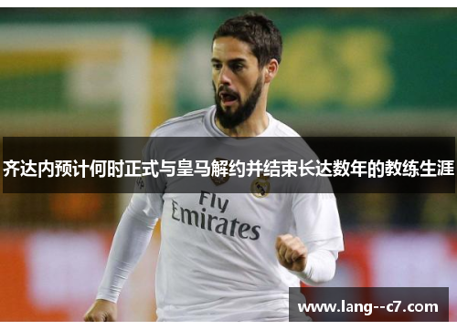 齐达内预计何时正式与皇马解约并结束长达数年的教练生涯