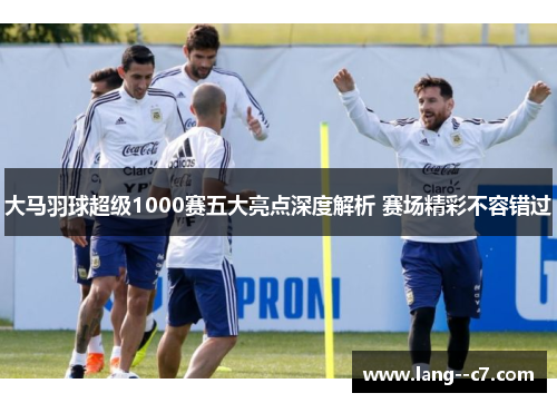 大马羽球超级1000赛五大亮点深度解析 赛场精彩不容错过