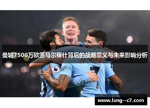 曼城7500万欧签马尔穆什背后的战略意义与未来影响分析