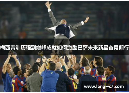 梅西青训历程到巅峰成就如何激励巴萨未来新星奋勇前行 梅西青训历程到巅峰成就如何激励巴萨未来新星奋勇前行