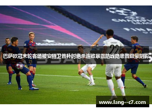 巴萨欧冠末轮客场被安特卫普补时绝杀连败暴露防线隐患晋级蒙阴影