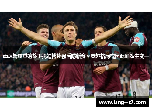 西汉姆联重磅签下托迪博补强后防新赛季英超格局或因此悄然生变一