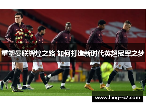 重塑曼联辉煌之路 如何打造新时代英超冠军之梦